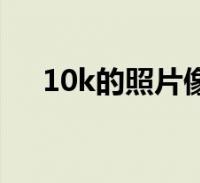 10k的照片像素(10k照片像素是多少)