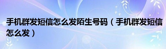 手机群发短信怎么发陌生号码（手机群发短信怎么发）