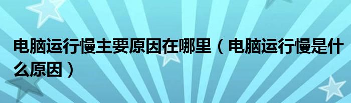 电脑运行慢主要原因在哪里（电脑运行慢是什么原因）