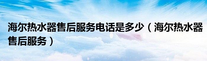 海尔热水器售后服务电话是多少（海尔热水器售后服务）