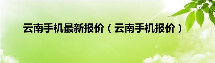 云南手机最新报价（云南手机报价）