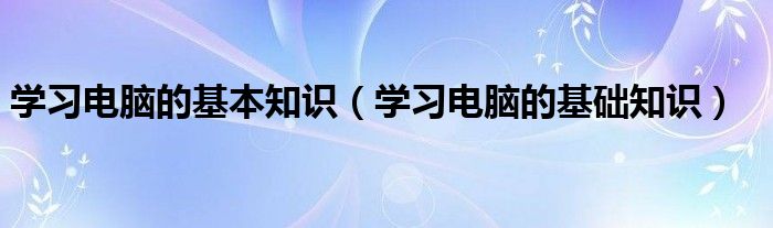 学习电脑的基本知识（学习电脑的基础知识）