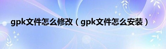 gpk文件怎么修改（gpk文件怎么安装）