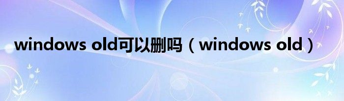 windows old可以删吗（windows old）