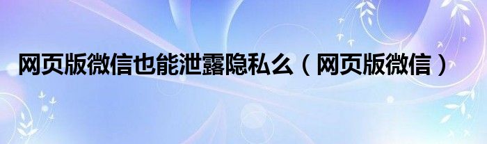 网页版微信也能泄露隐私么（网页版微信）