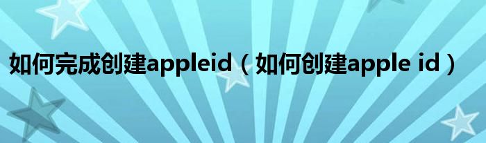 如何完成创建appleid（如何创建apple id）