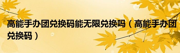 高能手办团兑换码能无限兑换吗（高能手办团兑换码）