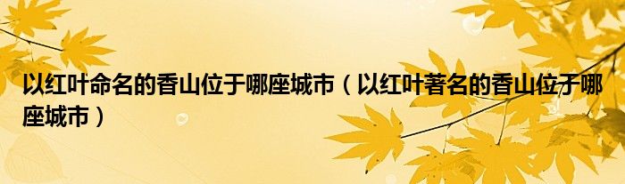 以红叶命名的香山位于哪座城市（以红叶著名的香山位于哪座城市）