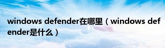 windows defender在哪里（windows defender是什么）