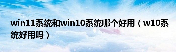 win11系统和win10系统哪个好用（w10系统好用吗）