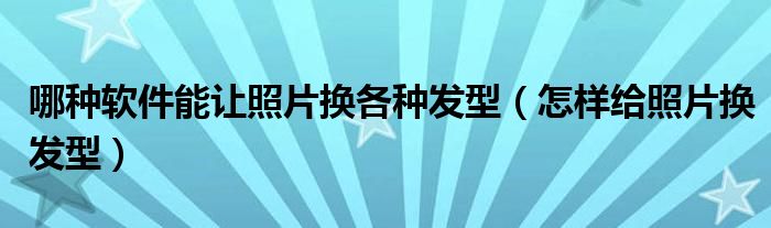 哪种软件能让照片换各种发型（怎样给照片换发型）