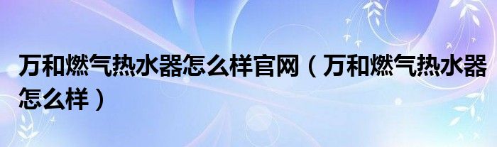 万和燃气热水器怎么样官网（万和燃气热水器怎么样）