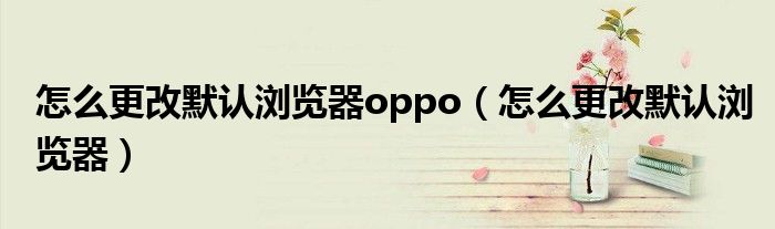 怎么更改默认浏览器oppo（怎么更改默认浏览器）