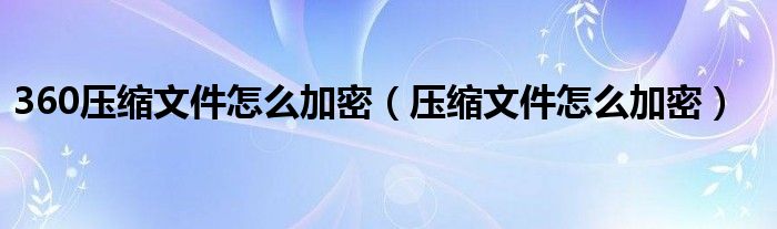 360压缩文件怎么加密（压缩文件怎么加密）