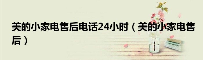 美的小家电售后电话24小时（美的小家电售后）