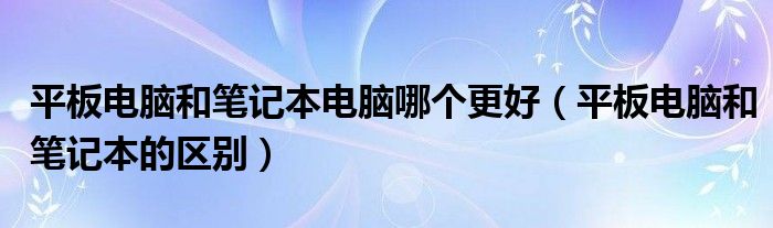 平板电脑和笔记本电脑哪个更好（平板电脑和笔记本的区别）