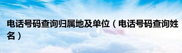 电话号码查询归属地及单位（电话号码查询姓名）