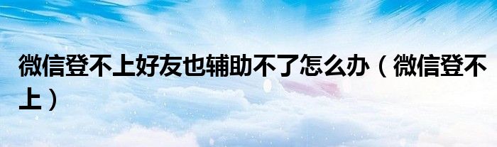 微信登不上好友也辅助不了怎么办（微信登不上）