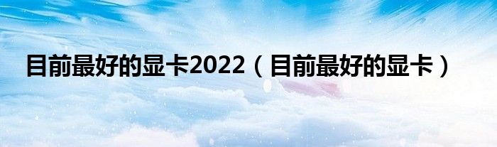 目前最好的显卡2022（目前最好的显卡）