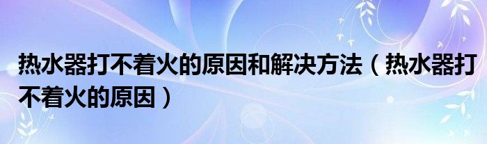 热水器打不着火的原因和解决方法（热水器打不着火的原因）