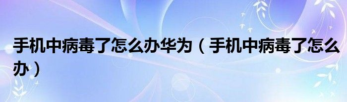 手机中病毒了怎么办华为（手机中病毒了怎么办）