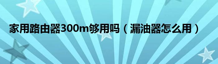 家用路由器300m够用吗（漏油器怎么用）