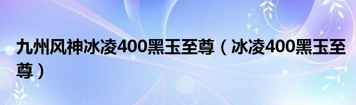 九州风神冰凌400黑玉至尊（冰凌400黑玉至尊）