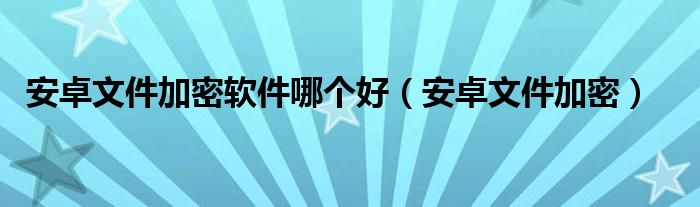 安卓文件加密软件哪个好（安卓文件加密）