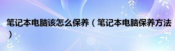 笔记本电脑该怎么保养（笔记本电脑保养方法）