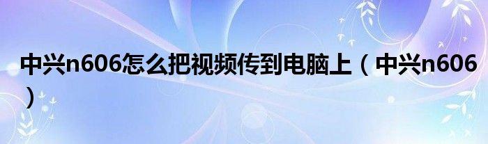 中兴n606怎么把视频传到电脑上（中兴n606）