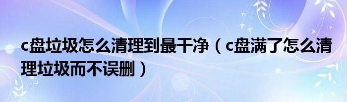 c盘垃圾怎么清理到最干净（c盘满了怎么清理垃圾而不误删）