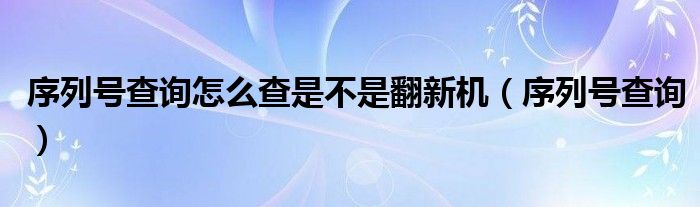 序列号查询怎么查是不是翻新机（序列号查询）