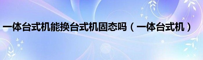 一体台式机能换台式机固态吗（一体台式机）