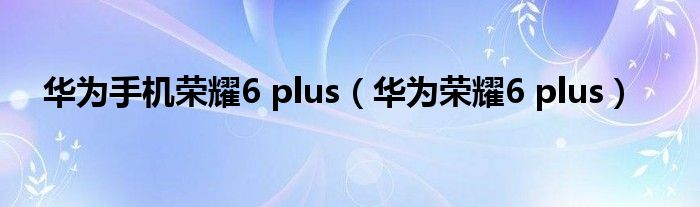 华为手机荣耀6 plus（华为荣耀6 plus）