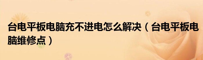 台电平板电脑充不进电怎么解决（台电平板电脑维修点）