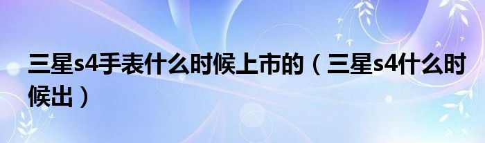 三星s4手表什么时候上市的（三星s4什么时候出）