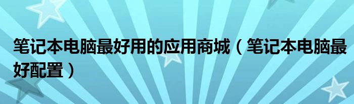 笔记本电脑最好用的应用商城（笔记本电脑最好配置）