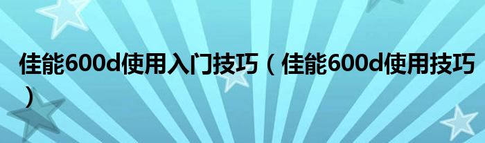 佳能600d使用入门技巧（佳能600d使用技巧）