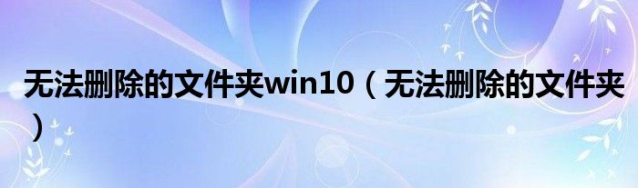 无法删除的文件夹win10（无法删除的文件夹）