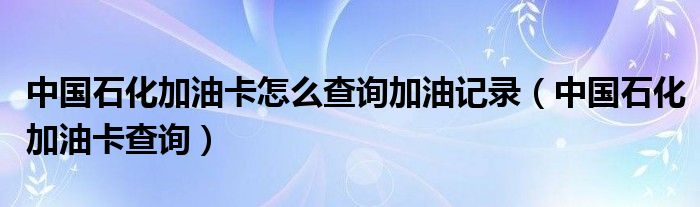 中国石化加油卡怎么查询加油记录（中国石化加油卡查询）