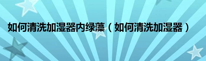 如何清洗加湿器内绿藻（如何清洗加湿器）