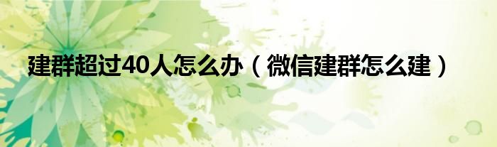 建群超过40人怎么办（微信建群怎么建）