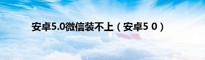 安卓5.0微信装不上（安卓5 0）