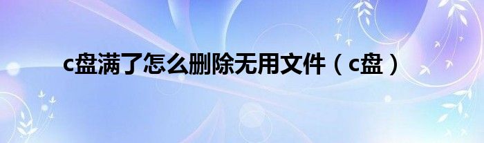 c盘满了怎么删除无用文件（c盘）