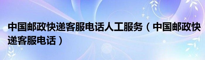 中国邮政快递客服电话人工服务（中国邮政快递客服电话）