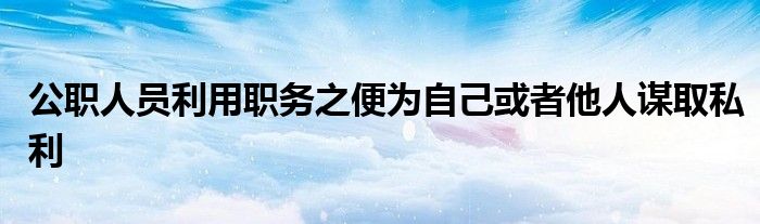 公职人员利用职务之便为自己或者他人谋取私利 环球知识网