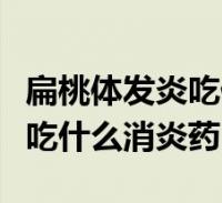 扁桃體發炎吃什麼消炎藥見效快(扁桃體發炎吃什麼消炎藥)