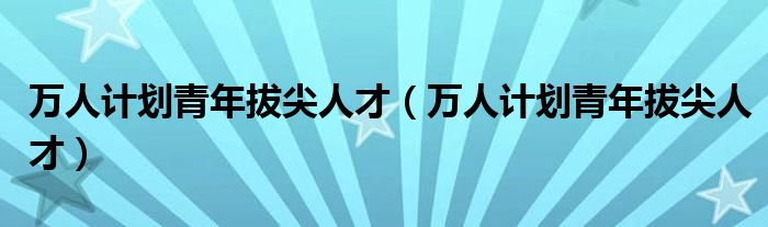 万人计划青年拔尖人才（万人计划青年拔尖人才） 环球知识网