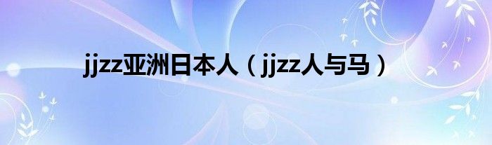 Jjzz亚洲日本人（jjzz人与马） 环球知识网