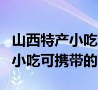 山西特產小吃可攜帶的買來送人的(山西特產小吃可攜帶的)